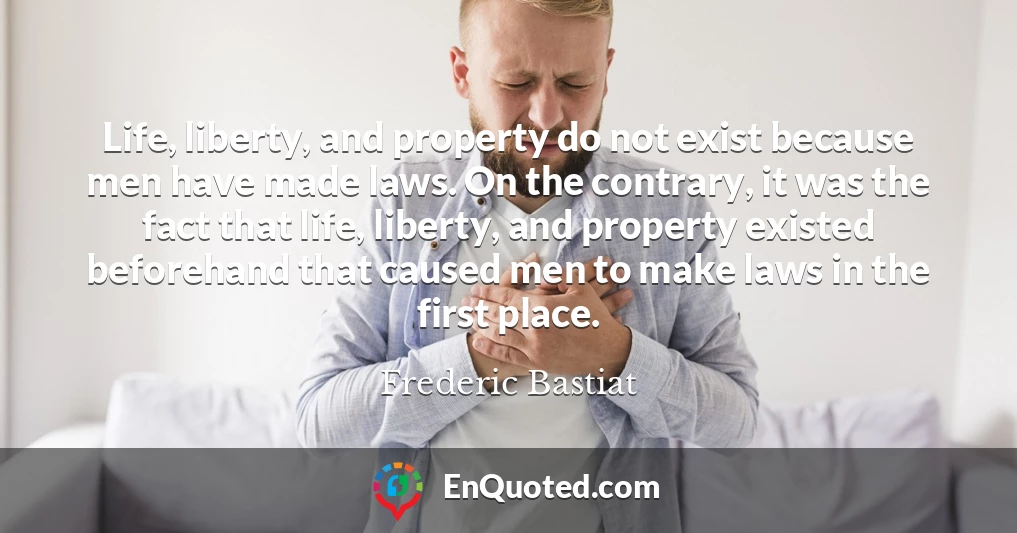 Life, liberty, and property do not exist because men have made laws. On the contrary, it was the fact that life, liberty, and property existed beforehand that caused men to make laws in the first place.