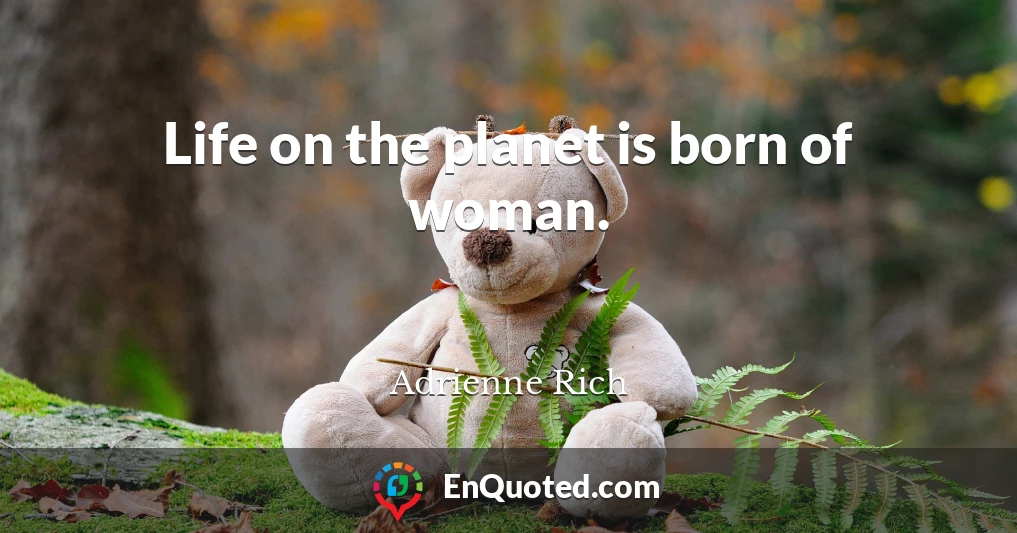 Life on the planet is born of woman.