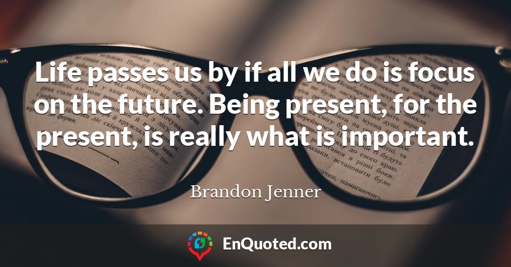Life passes us by if all we do is focus on the future. Being present, for the present, is really what is important.