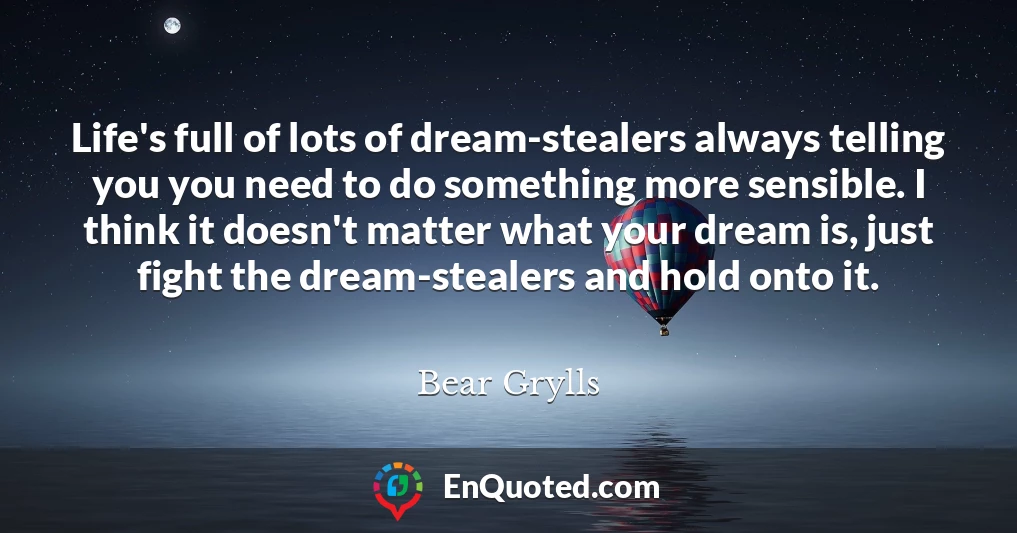 Life's full of lots of dream-stealers always telling you you need to do something more sensible. I think it doesn't matter what your dream is, just fight the dream-stealers and hold onto it.