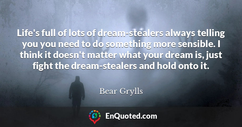 Life's full of lots of dream-stealers always telling you you need to do something more sensible. I think it doesn't matter what your dream is, just fight the dream-stealers and hold onto it.