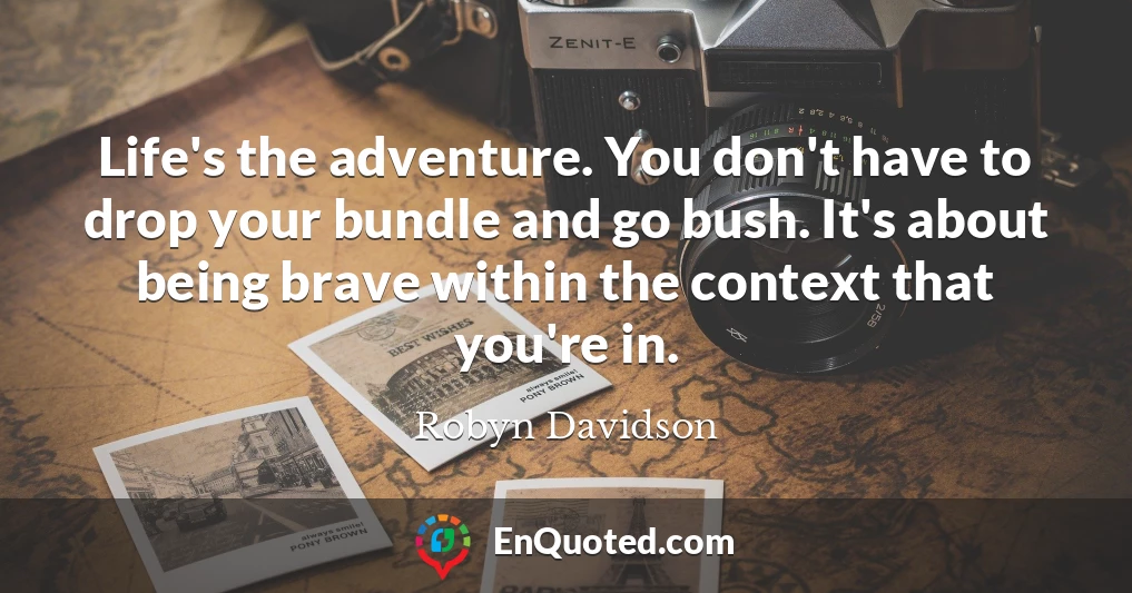 Life's the adventure. You don't have to drop your bundle and go bush. It's about being brave within the context that you're in.