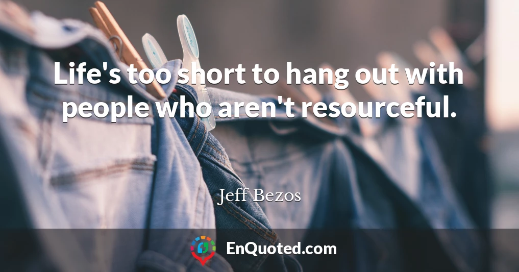 Life's too short to hang out with people who aren't resourceful.