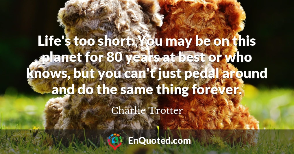 Life's too short. You may be on this planet for 80 years at best or who knows, but you can't just pedal around and do the same thing forever.