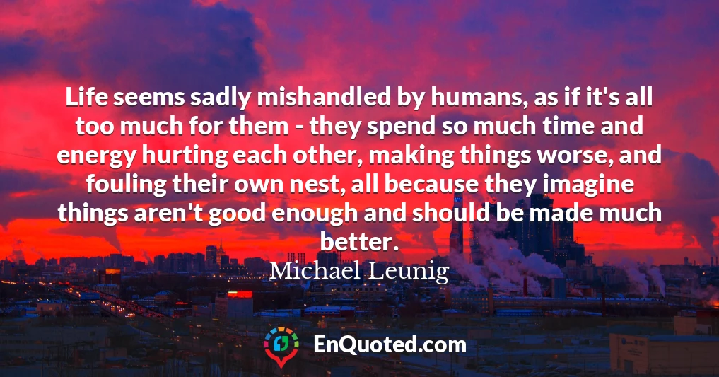 Life seems sadly mishandled by humans, as if it's all too much for them - they spend so much time and energy hurting each other, making things worse, and fouling their own nest, all because they imagine things aren't good enough and should be made much better.