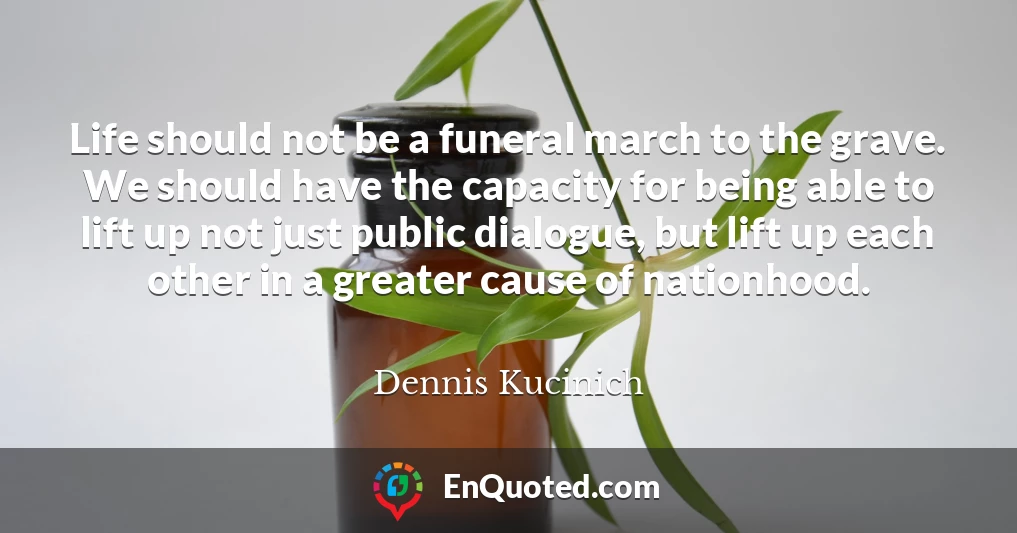 Life should not be a funeral march to the grave. We should have the capacity for being able to lift up not just public dialogue, but lift up each other in a greater cause of nationhood.
