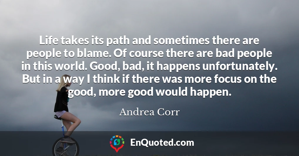 Life takes its path and sometimes there are people to blame. Of course there are bad people in this world. Good, bad, it happens unfortunately. But in a way I think if there was more focus on the good, more good would happen.