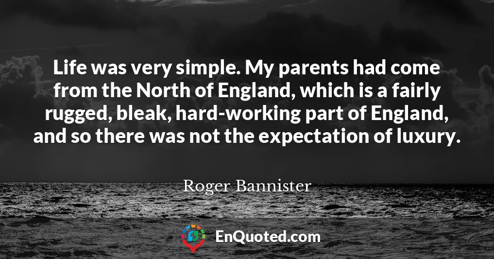 Life was very simple. My parents had come from the North of England, which is a fairly rugged, bleak, hard-working part of England, and so there was not the expectation of luxury.