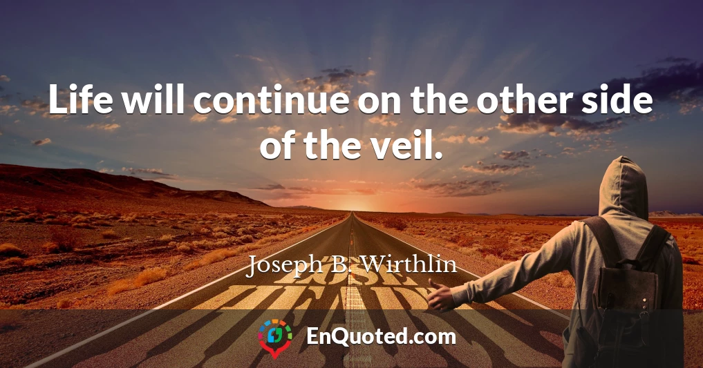 Life will continue on the other side of the veil.