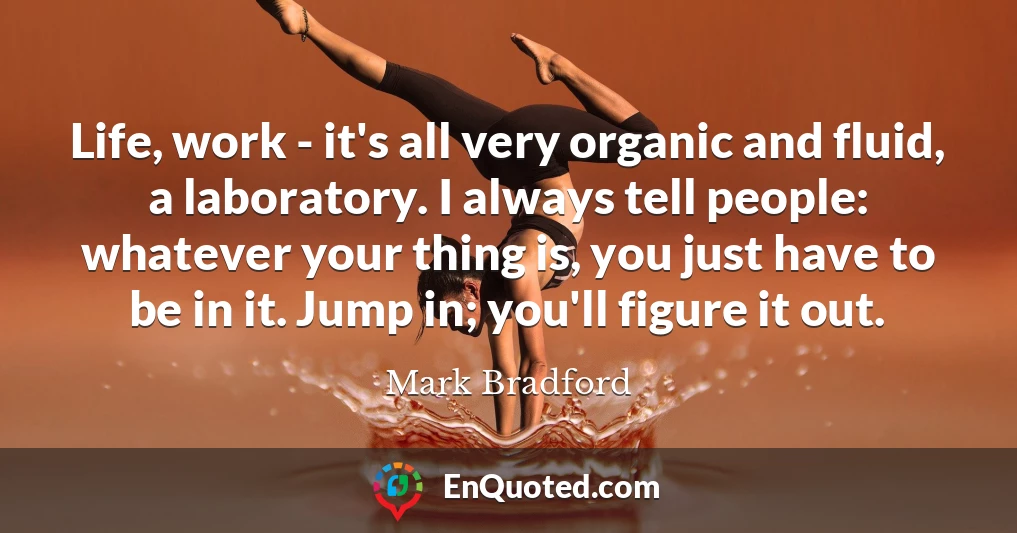 Life, work - it's all very organic and fluid, a laboratory. I always tell people: whatever your thing is, you just have to be in it. Jump in; you'll figure it out.