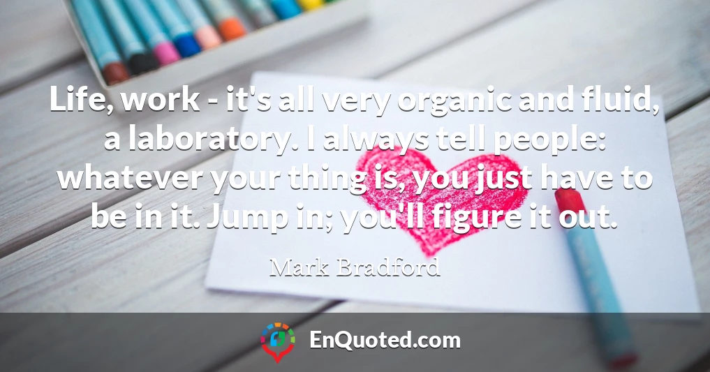 Life, work - it's all very organic and fluid, a laboratory. I always tell people: whatever your thing is, you just have to be in it. Jump in; you'll figure it out.