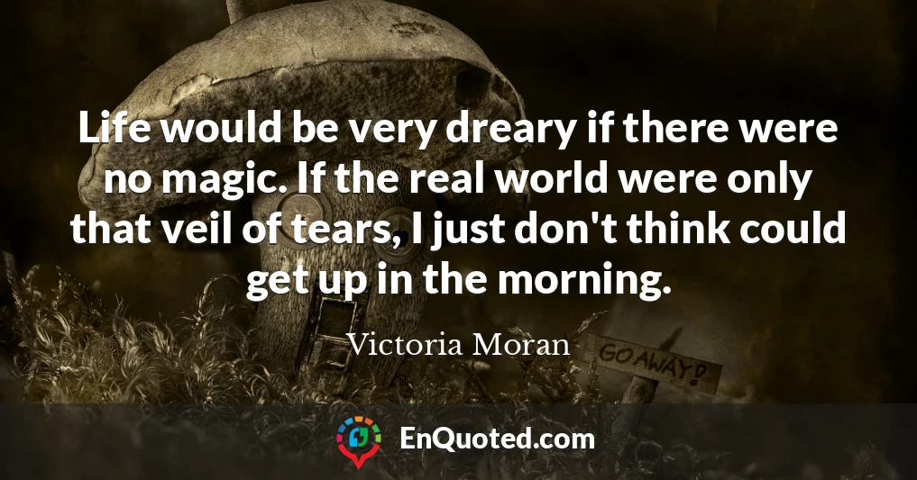 Life would be very dreary if there were no magic. If the real world were only that veil of tears, I just don't think could get up in the morning.