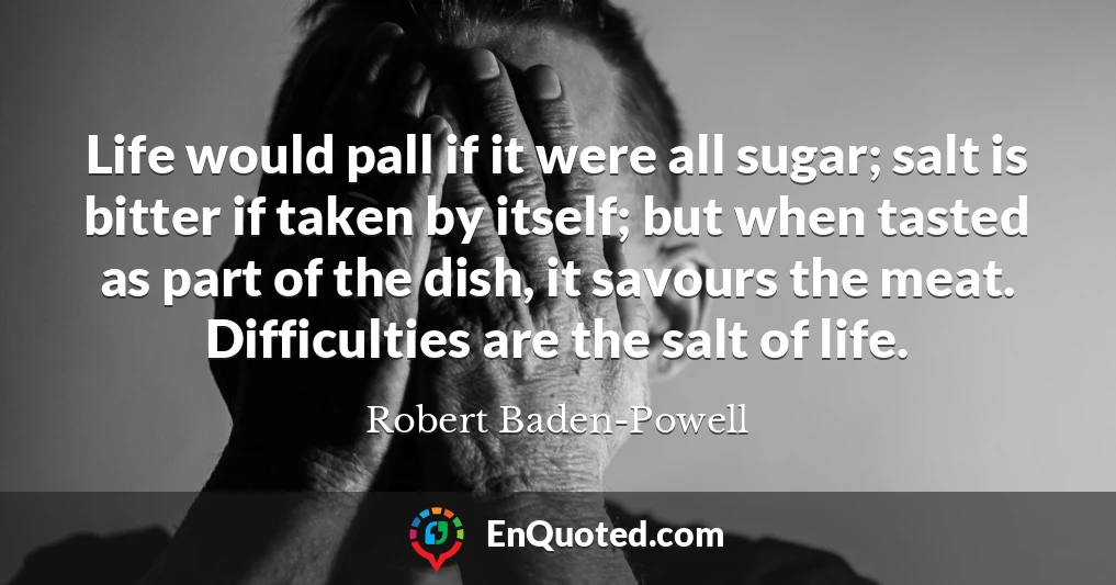 Life would pall if it were all sugar; salt is bitter if taken by itself; but when tasted as part of the dish, it savours the meat. Difficulties are the salt of life.