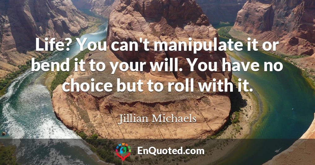 Life? You can't manipulate it or bend it to your will. You have no choice but to roll with it.