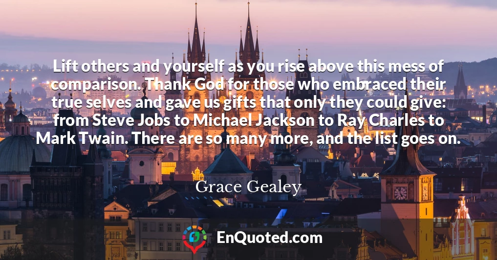 Lift others and yourself as you rise above this mess of comparison. Thank God for those who embraced their true selves and gave us gifts that only they could give: from Steve Jobs to Michael Jackson to Ray Charles to Mark Twain. There are so many more, and the list goes on.