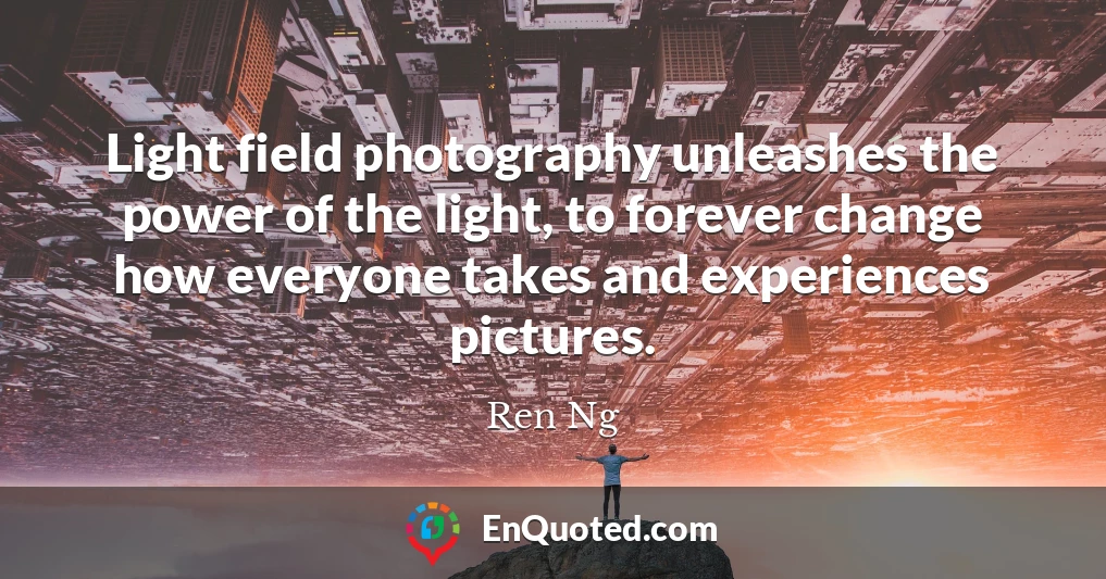 Light field photography unleashes the power of the light, to forever change how everyone takes and experiences pictures.