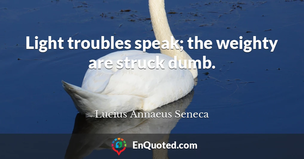 Light troubles speak; the weighty are struck dumb.