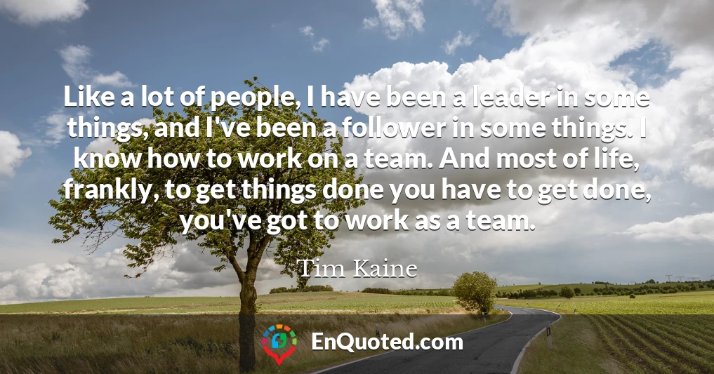 Like a lot of people, I have been a leader in some things, and I've been a follower in some things. I know how to work on a team. And most of life, frankly, to get things done you have to get done, you've got to work as a team.