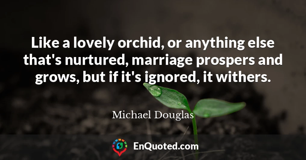 Like a lovely orchid, or anything else that's nurtured, marriage prospers and grows, but if it's ignored, it withers.