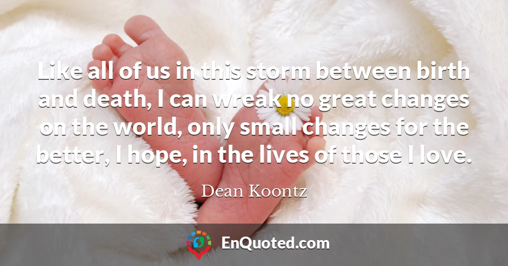 Like all of us in this storm between birth and death, I can wreak no great changes on the world, only small changes for the better, I hope, in the lives of those I love.