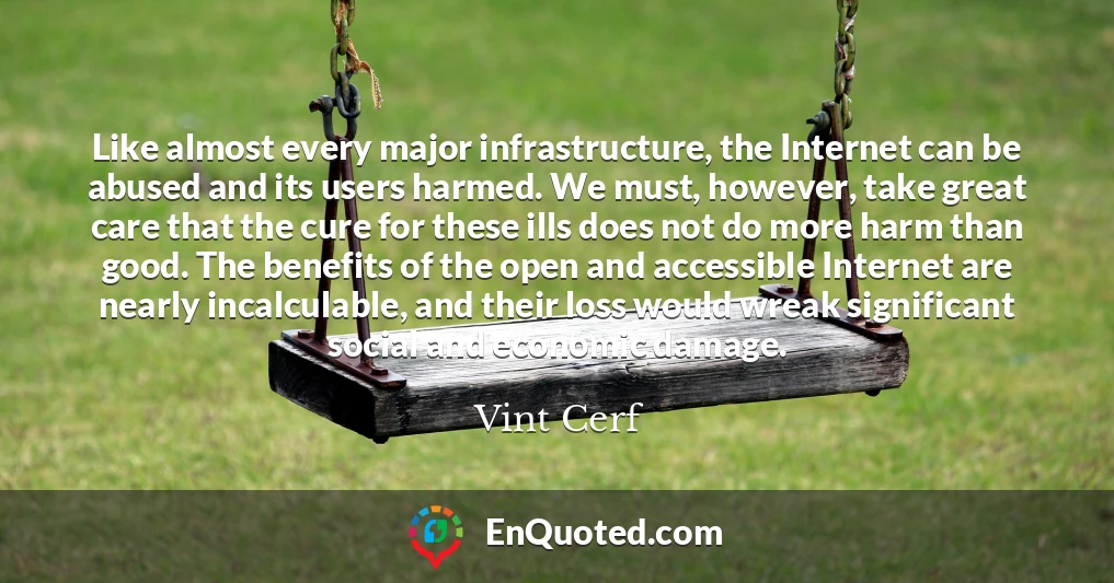 Like almost every major infrastructure, the Internet can be abused and its users harmed. We must, however, take great care that the cure for these ills does not do more harm than good. The benefits of the open and accessible Internet are nearly incalculable, and their loss would wreak significant social and economic damage.