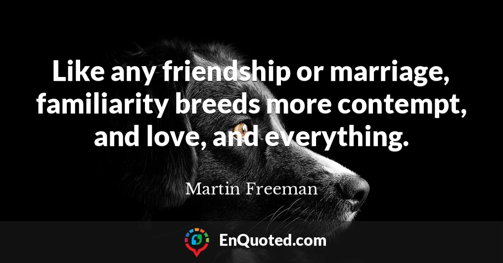 Like any friendship or marriage, familiarity breeds more contempt, and love, and everything.