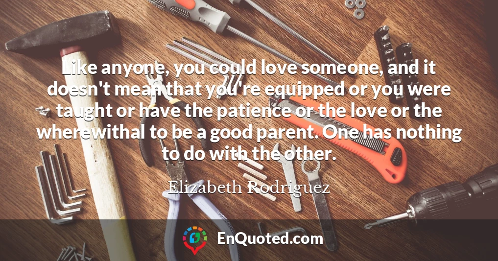 Like anyone, you could love someone, and it doesn't mean that you're equipped or you were taught or have the patience or the love or the wherewithal to be a good parent. One has nothing to do with the other.