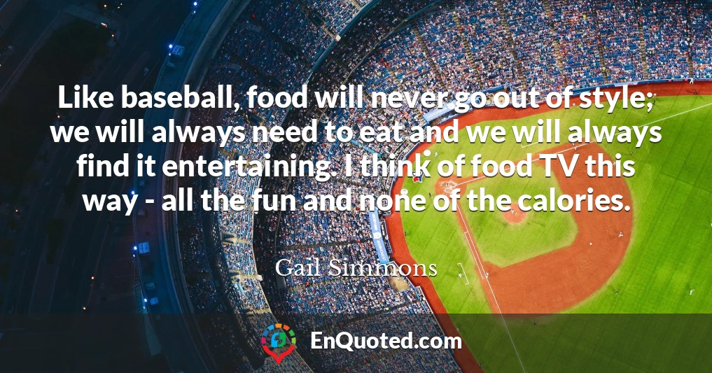 Like baseball, food will never go out of style; we will always need to eat and we will always find it entertaining. I think of food TV this way - all the fun and none of the calories.