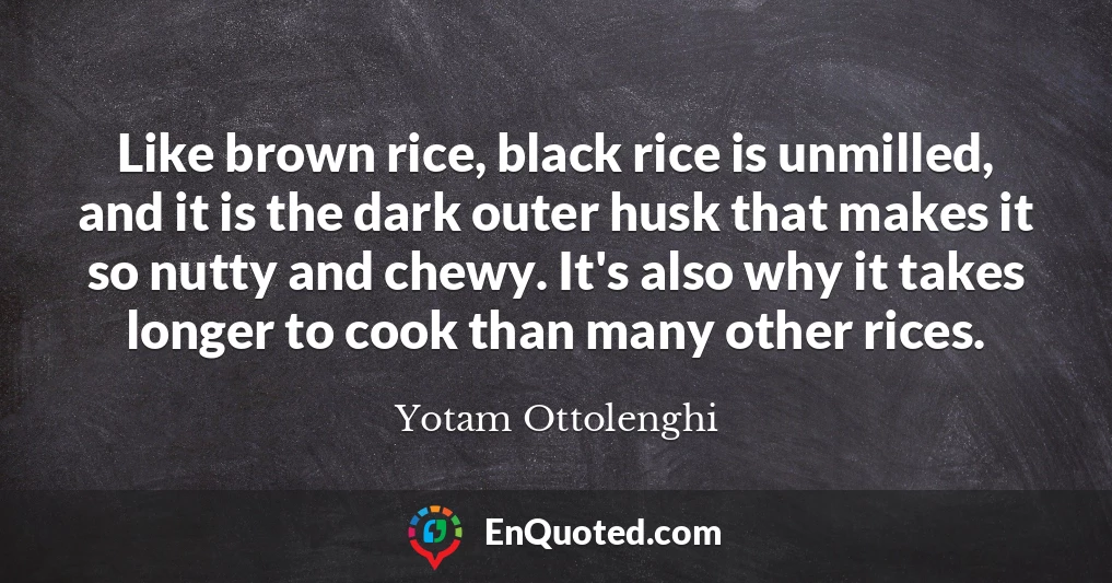 Like brown rice, black rice is unmilled, and it is the dark outer husk that makes it so nutty and chewy. It's also why it takes longer to cook than many other rices.