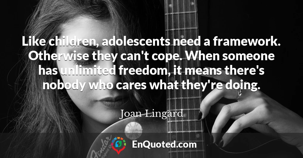 Like children, adolescents need a framework. Otherwise they can't cope. When someone has unlimited freedom, it means there's nobody who cares what they're doing.