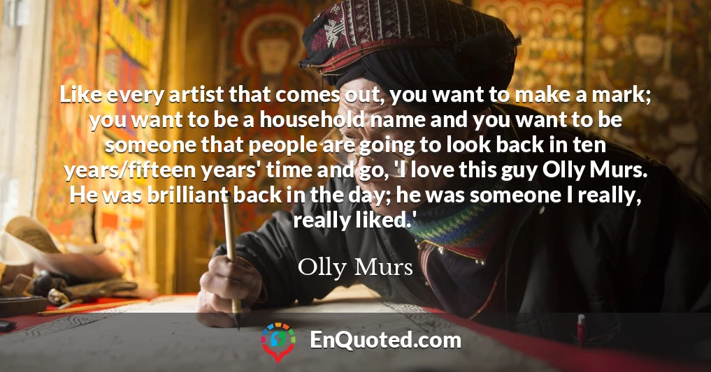 Like every artist that comes out, you want to make a mark; you want to be a household name and you want to be someone that people are going to look back in ten years/fifteen years' time and go, 'I love this guy Olly Murs. He was brilliant back in the day; he was someone I really, really liked.'