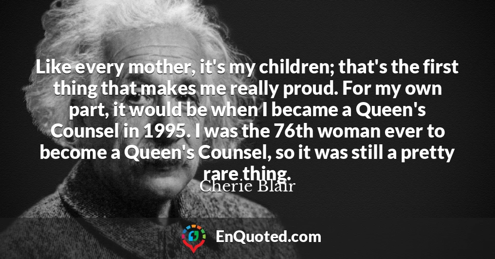 Like every mother, it's my children; that's the first thing that makes me really proud. For my own part, it would be when I became a Queen's Counsel in 1995. I was the 76th woman ever to become a Queen's Counsel, so it was still a pretty rare thing.