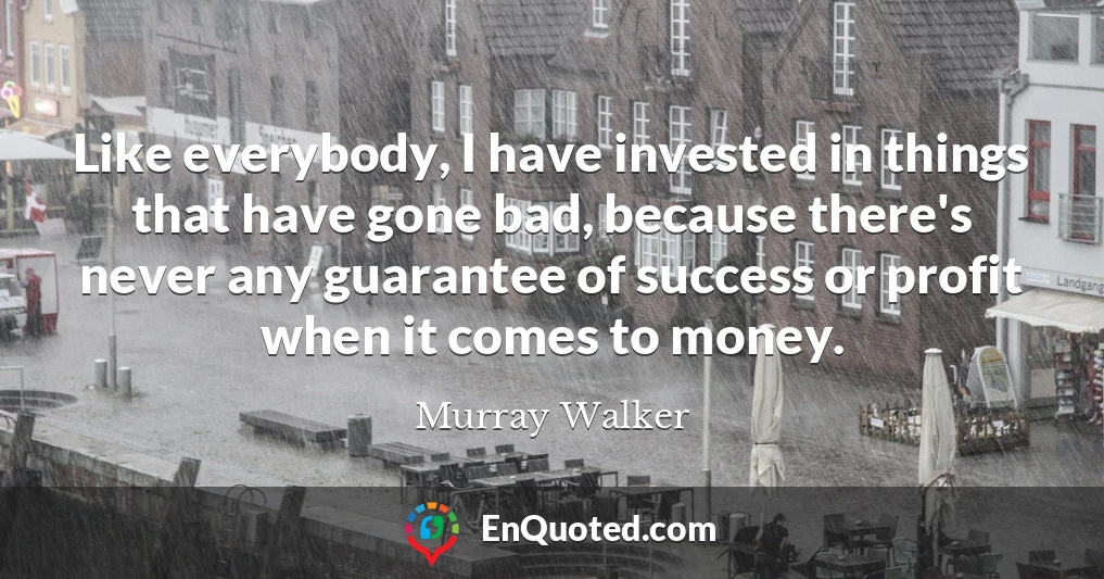 Like everybody, I have invested in things that have gone bad, because there's never any guarantee of success or profit when it comes to money.