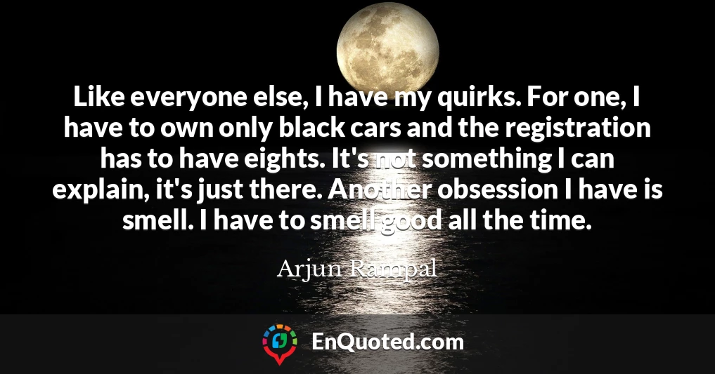 Like everyone else, I have my quirks. For one, I have to own only black cars and the registration has to have eights. It's not something I can explain, it's just there. Another obsession I have is smell. I have to smell good all the time.