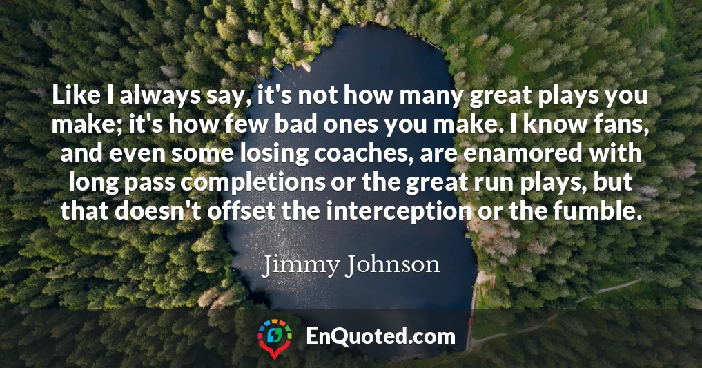 Like I always say, it's not how many great plays you make; it's how few bad ones you make. I know fans, and even some losing coaches, are enamored with long pass completions or the great run plays, but that doesn't offset the interception or the fumble.