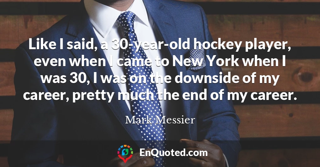 Like I said, a 30-year-old hockey player, even when I came to New York when I was 30, I was on the downside of my career, pretty much the end of my career.