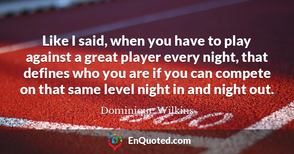 Like I said, when you have to play against a great player every night, that defines who you are if you can compete on that same level night in and night out.
