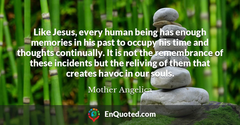 Like Jesus, every human being has enough memories in his past to occupy his time and thoughts continually. It is not the remembrance of these incidents but the reliving of them that creates havoc in our souls.