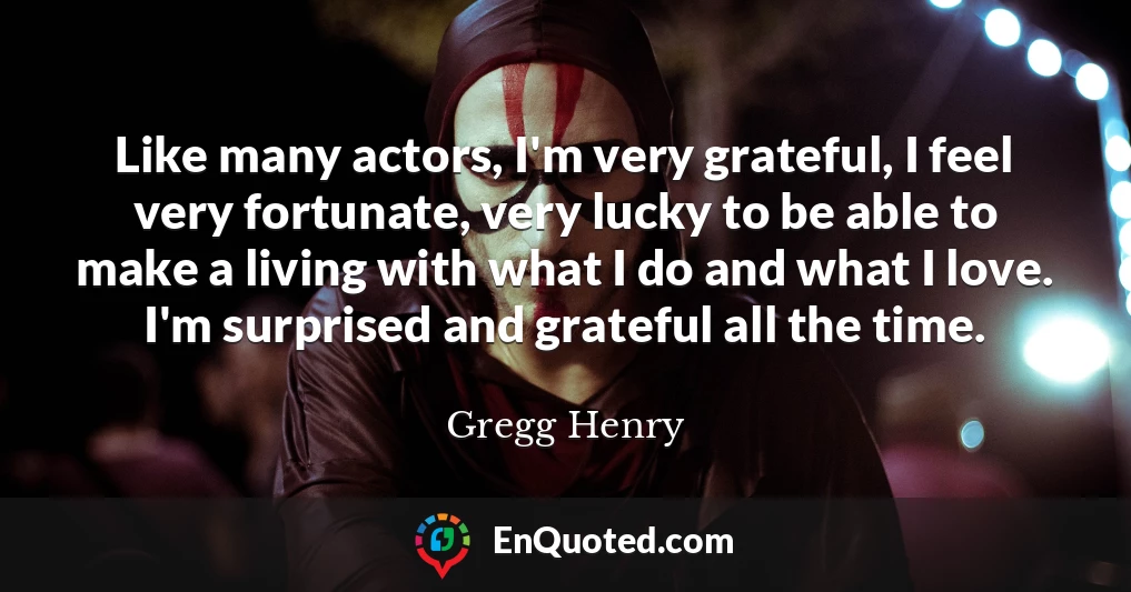 Like many actors, I'm very grateful, I feel very fortunate, very lucky to be able to make a living with what I do and what I love. I'm surprised and grateful all the time.