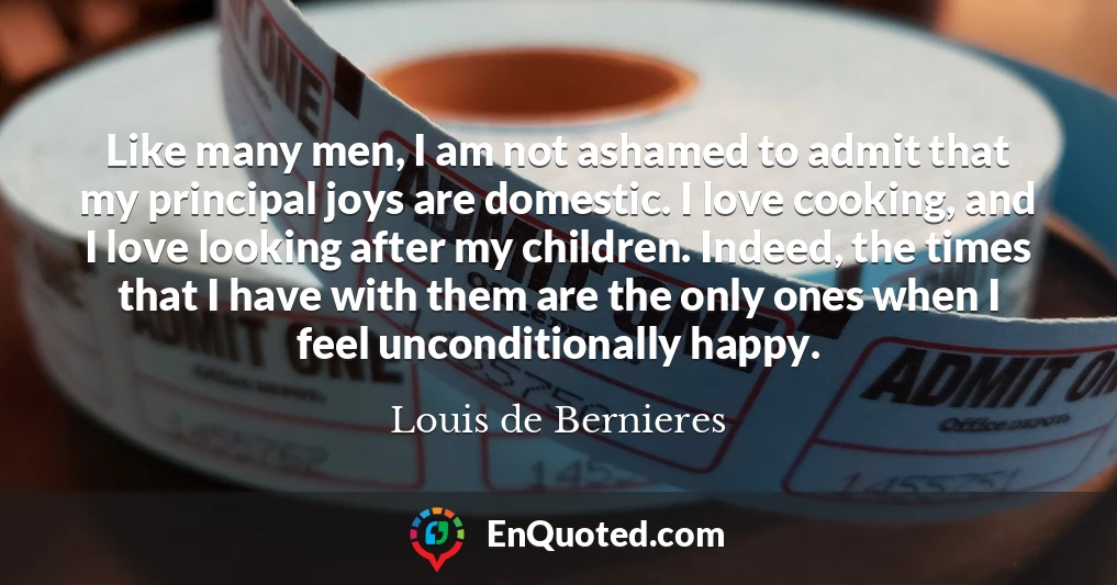 Like many men, I am not ashamed to admit that my principal joys are domestic. I love cooking, and I love looking after my children. Indeed, the times that I have with them are the only ones when I feel unconditionally happy.