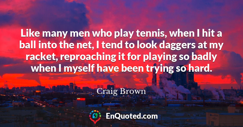 Like many men who play tennis, when I hit a ball into the net, I tend to look daggers at my racket, reproaching it for playing so badly when I myself have been trying so hard.