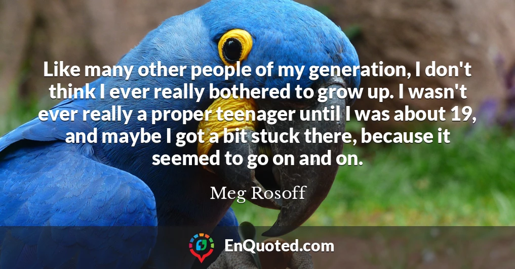 Like many other people of my generation, I don't think I ever really bothered to grow up. I wasn't ever really a proper teenager until I was about 19, and maybe I got a bit stuck there, because it seemed to go on and on.