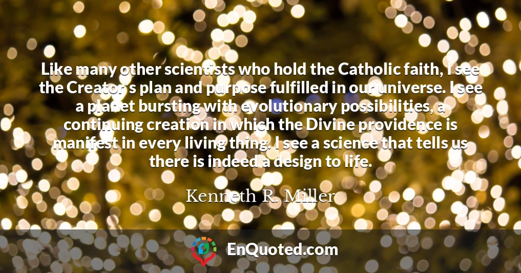 Like many other scientists who hold the Catholic faith, I see the Creator's plan and purpose fulfilled in our universe. I see a planet bursting with evolutionary possibilities, a continuing creation in which the Divine providence is manifest in every living thing. I see a science that tells us there is indeed a design to life.