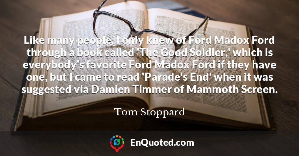 Like many people, I only knew of Ford Madox Ford through a book called 'The Good Soldier,' which is everybody's favorite Ford Madox Ford if they have one, but I came to read 'Parade's End' when it was suggested via Damien Timmer of Mammoth Screen.
