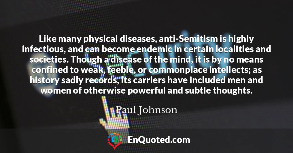 Like many physical diseases, anti-Semitism is highly infectious, and can become endemic in certain localities and societies. Though a disease of the mind, it is by no means confined to weak, feeble, or commonplace intellects; as history sadly records, its carriers have included men and women of otherwise powerful and subtle thoughts.