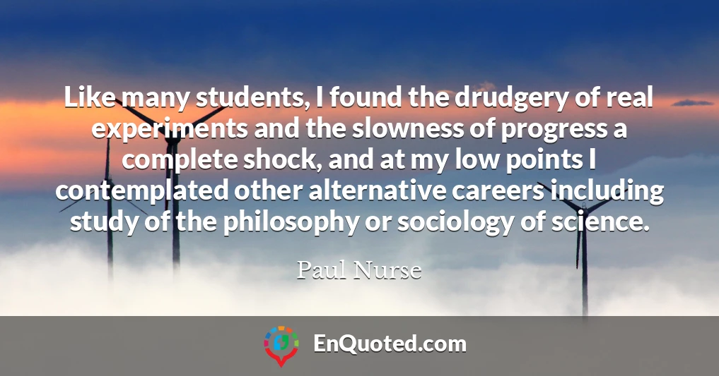 Like many students, I found the drudgery of real experiments and the slowness of progress a complete shock, and at my low points I contemplated other alternative careers including study of the philosophy or sociology of science.