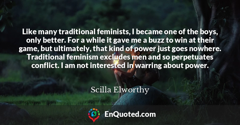 Like many traditional feminists, I became one of the boys, only better. For a while it gave me a buzz to win at their game, but ultimately, that kind of power just goes nowhere. Traditional feminism excludes men and so perpetuates conflict. I am not interested in warring about power.