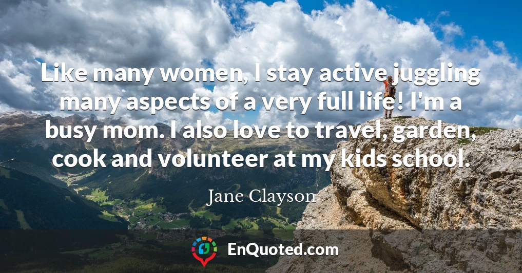 Like many women, I stay active juggling many aspects of a very full life! I'm a busy mom. I also love to travel, garden, cook and volunteer at my kids school.
