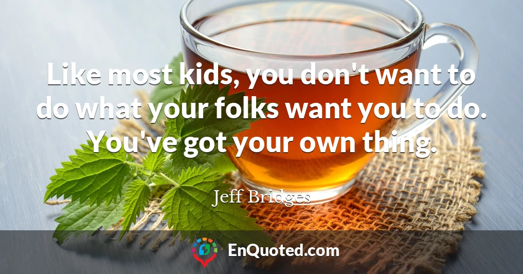 Like most kids, you don't want to do what your folks want you to do. You've got your own thing.
