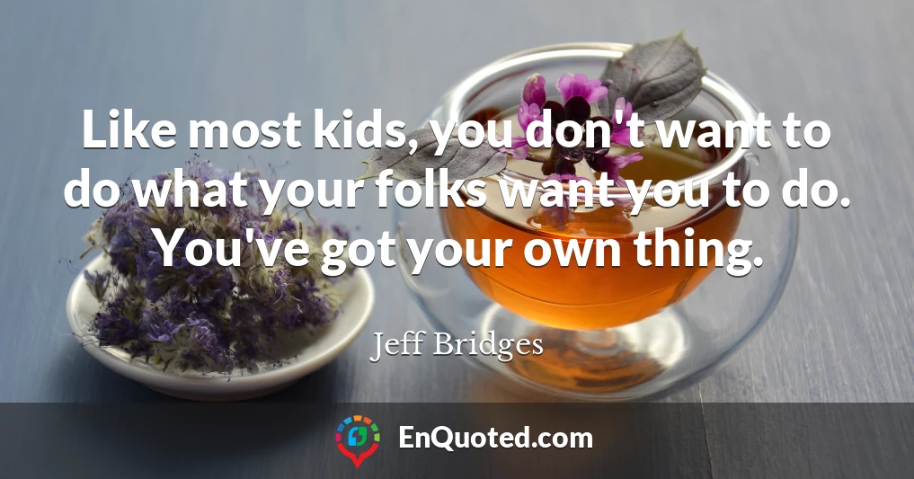 Like most kids, you don't want to do what your folks want you to do. You've got your own thing.